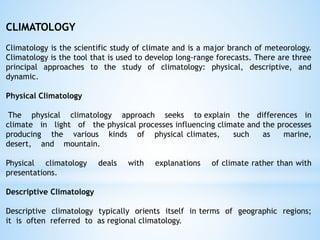 CLIMATOLOGY
Climatology is the scientific study of climate and is a major branch of meteorology.
Climatology is the tool that is used to develop long-range forecasts. There are three
principal approaches to the study of climatology: physical, descriptive, and
dynamic.
Physical Climatology
The physical climatology approach seeks to explain the differences in
climate in light of the physical processes influencing climate and the processes
producing the various kinds of physical climates, such as marine,
desert, and mountain.
Physical climatology deals with explanations of climate rather than with
presentations.
Descriptive Climatology
Descriptive climatology typically orients itself in terms of geographic regions;
it is often referred to as regional climatology.
 