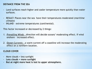 DISTANCE FROM THE SEA
- Land surfaces reach higher and cooler temperature more quickly than water
surfaces.
- RESULT: Places near the sea have their temperatures moderated (maritime
climate)
- INLAND – extreme temperatures (continental).
This factor increased or decreased by 2 things:
1. Prevailing Winds – direction will decide oceans’ moderating effect. If wind
onshore – increased effect.
2. Ocean Currents – a warm current off a coastline will increase the moderating
effect on a northern location.
CLOUD COVER
- More clouds = less sunlight
- Less clouds = more sunlight
- But at night more heat is lost to upper atmosphere.
 
