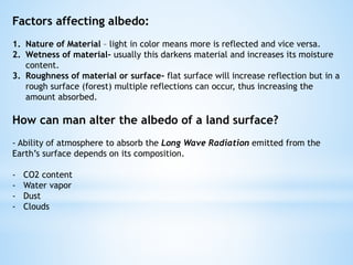 Factors affecting albedo:
1. Nature of Material – light in color means more is reflected and vice versa.
2. Wetness of material- usually this darkens material and increases its moisture
content.
3. Roughness of material or surface- flat surface will increase reflection but in a
rough surface (forest) multiple reflections can occur, thus increasing the
amount absorbed.
How can man alter the albedo of a land surface?
- Ability of atmosphere to absorb the Long Wave Radiation emitted from the
Earth’s surface depends on its composition.
- CO2 content
- Water vapor
- Dust
- Clouds
 