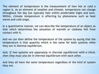 The element of temperature is the measurement of how hot or cold a
region is. As an element of weather and climate, temperature can change
throughout the day but typically falls within predictable highs and lows.
Within, climate temperature is affecting by phenomena such as heat
waves and cold snaps.
In a quantitative manner, we can describe the temperature of an object as
that which determines the sensation of warmth or coldness felt from
contact with it.
And we can then define the temperature of the system by saying that the
temperature is that quantity which is the same for both systems when
they are in thermal equilibrium.
And, if two systems are separately in thermal equilibrium with a third,
then they must also be in thermal equilibrium with each other.
And they all have the same temperature regardless of the kind of system
they are.
 