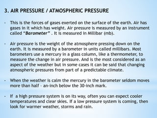 3. AIR PRESSURE / ATMOSPHERIC PRESSURE
- This is the forces of gases exerted on the surface of the earth. Air has
gases in it which has weight. Air pressure is measured by an instrument
called “Barometer” . It is measured in Millibar (mb).
- Air pressure is the weight of the atmosphere pressing down on the
earth. It is measured by a barometer in units called millibars. Most
barometers use a mercury in a glass column, like a thermometer, to
measure the change in air pressure. And is the most considered as an
aspect of the weather but in some cases it can be said that changing
atmospheric pressures from part of a predictable climate.
- When the weather is calm the mercury in the barometer seldom moves
more than half – an-inch below the 30-inch mark.
- If a high pressure system is on its way, often you can expect cooler
temperatures and clear skies. If a low pressure system is coming, then
look for warmer weather, storms and rain.
 