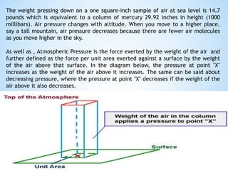 The weight pressing down on a one square-inch sample of air at sea level is 14.7
pounds which is equivalent to a column of mercury 29.92 inches in height (1000
millibars). Air pressure changes with altitude. When you move to a higher place,
say a tall mountain, air pressure decreases because there are fewer air molecules
as you move higher in the sky.
As well as , Atmospheric Pressure is the force exerted by the weight of the air and
further defined as the force per unit area exerted against a surface by the weight
of the air above that surface. In the diagram below, the pressure at point "X"
increases as the weight of the air above it increases. The same can be said about
decreasing pressure, where the pressure at point "X" decreases if the weight of the
air above it also decreases.
 