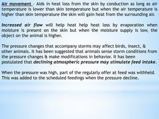 Air movement – Aids in heat loss from the skin by conduction as long as air
temperature is lower than skin temperature but when the air temperature is
higher than skin temperature the skin will gain heat from the surrounding air.
Increased air flow will help heat help heat loss by evaporation when
moisture is present on the skin but when the moisture supply is low, the
object on the animal is higher.
The pressure changes that accompany storms may affect birds, insect, &
other animals. It has been suggested that animals sense storm conditions from
the pressure changes & make modifications in behavior. It has been
postulated that declining atmospheric pressure may stimulate feed intake.
When the pressure was high, part of the regularly offer at feed was withheld.
This was added to the scheduled feedings when the pressure decline.
 