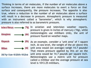Thinking in terms of air molecules, if the number of air molecules above a
surface increases, there are more molecules to exert a force on that
surface and consequently, the pressure increases. The opposite is also
true, where a reduction in the number of air molecules above a surface
will result in a decrease in pressure. Atmospheric pressure is measured
with an instrument called a "barometer", which is why atmospheric
pressure is also referred to as barometric pressure.
In aviation and television weather reports,
pressure is given in inches of mercury ("Hg), while
meteorologists use millibars (mb), the unit of
pressure found on weather maps.
As an example, consider a "unit area" of 1 square
inch. At sea level, the weight of the air above this
unit area would (on average) weigh 14.7 pounds!
That means pressure applied by this air on the
unit area would be 14.7 pounds per square inch.
Meteorologists use a metric unit for pressure
called a millibar and the average pressure at sea
level is 1013.25 millibars.
 