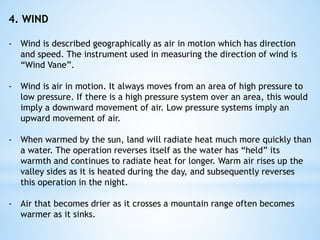 4. WIND
- Wind is described geographically as air in motion which has direction
and speed. The instrument used in measuring the direction of wind is
“Wind Vane”.
- Wind is air in motion. It always moves from an area of high pressure to
low pressure. If there is a high pressure system over an area, this would
imply a downward movement of air. Low pressure systems imply an
upward movement of air.
- When warmed by the sun, land will radiate heat much more quickly than
a water. The operation reverses itself as the water has “held” its
warmth and continues to radiate heat for longer. Warm air rises up the
valley sides as it is heated during the day, and subsequently reverses
this operation in the night.
- Air that becomes drier as it crosses a mountain range often becomes
warmer as it sinks.
 