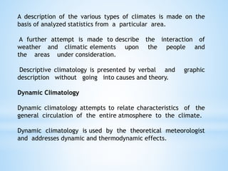 A description of the various types of climates is made on the
basis of analyzed statistics from a particular area.
A further attempt is made to describe the interaction of
weather and climatic elements upon the people and
the areas under consideration.
Descriptive climatology is presented by verbal and graphic
description without going into causes and theory.
Dynamic Climatology
Dynamic climatology attempts to relate characteristics of the
general circulation of the entire atmosphere to the climate.
Dynamic climatology is used by the theoretical meteorologist
and addresses dynamic and thermodynamic effects.
 