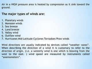 Air in a HIGH pressure area is heated by compression as it sink toward the
ground.
The major types of winds are:
1. Planetary winds
2. Monsoon winds
3. Sea breeze
4. Land breeze
5. Valley wind
6. Outflow wind
7. Hurricanes Mid-Latitude Cyclones Tornadoes Prow winds
Wind directions are usually indicated by devices called “weather vanes”.
When describing the direction of a wind it is customary to refer to the
direction of origin. (i.e. a westerly wind is one which is blowing from the
west to the east. ) wind speed are measured by instruments called
“anemometers”.
 