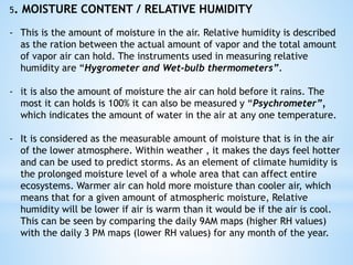5. MOISTURE CONTENT / RELATIVE HUMIDITY
- This is the amount of moisture in the air. Relative humidity is described
as the ration between the actual amount of vapor and the total amount
of vapor air can hold. The instruments used in measuring relative
humidity are “Hygrometer and Wet-bulb thermometers”.
- it is also the amount of moisture the air can hold before it rains. The
most it can holds is 100% it can also be measured y “Psychrometer”,
which indicates the amount of water in the air at any one temperature.
- It is considered as the measurable amount of moisture that is in the air
of the lower atmosphere. Within weather , it makes the days feel hotter
and can be used to predict storms. As an element of climate humidity is
the prolonged moisture level of a whole area that can affect entire
ecosystems. Warmer air can hold more moisture than cooler air, which
means that for a given amount of atmospheric moisture, Relative
humidity will be lower if air is warm than it would be if the air is cool.
This can be seen by comparing the daily 9AM maps (higher RH values)
with the daily 3 PM maps (lower RH values) for any month of the year.
 