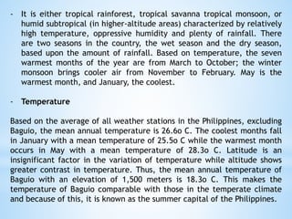 - It is either tropical rainforest, tropical savanna tropical monsoon, or
humid subtropical (in higher-altitude areas) characterized by relatively
high temperature, oppressive humidity and plenty of rainfall. There
are two seasons in the country, the wet season and the dry season,
based upon the amount of rainfall. Based on temperature, the seven
warmest months of the year are from March to October; the winter
monsoon brings cooler air from November to February. May is the
warmest month, and January, the coolest.
- Temperature
Based on the average of all weather stations in the Philippines, excluding
Baguio, the mean annual temperature is 26.6o C. The coolest months fall
in January with a mean temperature of 25.5o C while the warmest month
occurs in May with a mean temperature of 28.3o C. Latitude is an
insignificant factor in the variation of temperature while altitude shows
greater contrast in temperature. Thus, the mean annual temperature of
Baguio with an elevation of 1,500 meters is 18.3o C. This makes the
temperature of Baguio comparable with those in the temperate climate
and because of this, it is known as the summer capital of the Philippines.
 