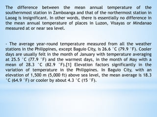 The difference between the mean annual temperature of the
southernmost station in Zamboanga and that of the northermost station in
Laoag is insignificant. In other words, there is essentially no difference in
the mean annual temperature of places in Luzon, Visayas or Mindanao
measured at or near sea level.
- The average year-round temperature measured from all the weather
stations in the Philippines, except Baguio City, is 26.6 °C (79.9 °F). Cooler
days are usually felt in the month of January with temperature averaging
at 25.5 °C (77.9 °F) and the warmest days, in the month of May with a
mean of 28.3 °C (82.9 °F).[1] Elevation factors significantly in the
variation of temperature in the Philippines. In Baguio City, with an
elevation of 1,500 m (5,000 ft) above sea level, the mean average is 18.3
°C (64.9 °F) or cooler by about 4.3 °C (15 °F).
 