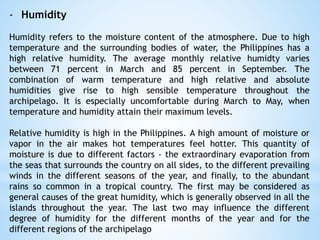 - Humidity
Humidity refers to the moisture content of the atmosphere. Due to high
temperature and the surrounding bodies of water, the Philippines has a
high relative humidity. The average monthly relative humidty varies
between 71 percent in March and 85 percent in September. The
combination of warm temperature and high relative and absolute
humidities give rise to high sensible temperature throughout the
archipelago. It is especially uncomfortable during March to May, when
temperature and humidity attain their maximum levels.
Relative humidity is high in the Philippines. A high amount of moisture or
vapor in the air makes hot temperatures feel hotter. This quantity of
moisture is due to different factors - the extraordinary evaporation from
the seas that surrounds the country on all sides, to the different prevailing
winds in the different seasons of the year, and finally, to the abundant
rains so common in a tropical country. The first may be considered as
general causes of the great humidity, which is generally observed in all the
islands throughout the year. The last two may influence the different
degree of humidity for the different months of the year and for the
different regions of the archipelago
 