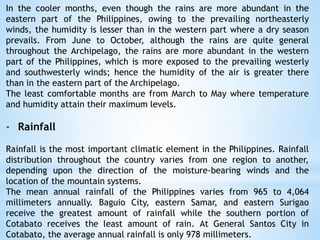 In the cooler months, even though the rains are more abundant in the
eastern part of the Philippines, owing to the prevailing northeasterly
winds, the humidity is lesser than in the western part where a dry season
prevails. From June to October, although the rains are quite general
throughout the Archipelago, the rains are more abundant in the western
part of the Philippines, which is more exposed to the prevailing westerly
and southwesterly winds; hence the humidity of the air is greater there
than in the eastern part of the Archipelago.
The least comfortable months are from March to May where temperature
and humidity attain their maximum levels.
- Rainfall
Rainfall is the most important climatic element in the Philippines. Rainfall
distribution throughout the country varies from one region to another,
depending upon the direction of the moisture-bearing winds and the
location of the mountain systems.
The mean annual rainfall of the Philippines varies from 965 to 4,064
millimeters annually. Baguio City, eastern Samar, and eastern Surigao
receive the greatest amount of rainfall while the southern portion of
Cotabato receives the least amount of rain. At General Santos City in
Cotabato, the average annual rainfall is only 978 millimeters.
 