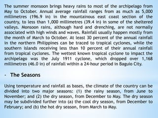 The summer monsoon brings heavy rains to most of the archipelago from
May to October. Annual average rainfall ranges from as much as 5,000
millimetres (196.9 in) in the mountainous east coast section of the
country, to less than 1,000 millimetres (39.4 in) in some of the sheltered
valleys. Monsoon rains, although hard and drenching, are not normally
associated with high winds and waves. Rainfall usually happen mostly from
the month of March to October. At least 30 percent of the annual rainfall
in the northern Philippines can be traced to tropical cyclones, while the
southern islands receiving less than 10 percent of their annual rainfall
from tropical cyclones. The wettest known tropical cyclone to impact the
archipelago was the July 1911 cyclone, which dropped over 1,168
millimetres (46.0 in) of rainfall within a 24-hour period in Baguio City.
- The Seasons
Using temperature and rainfall as bases, the climate of the country can be
divided into two major seasons: (1) the rainy season, from June to
November; and (2) the dry season, from December to May. The dry season
may be subdivided further into (a) the cool dry season, from December to
February; and (b) the hot dry season, from March to May.
 