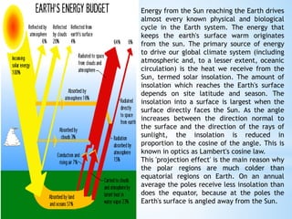 Energy from the Sun reaching the Earth drives
almost every known physical and biological
cycle in the Earth system. The energy that
keeps the earth's surface warm originates
from the sun. The primary source of energy
to drive our global climate system (including
atmospheric and, to a lesser extent, oceanic
circulation) is the heat we receive from the
Sun, termed solar insolation. The amount of
insolation which reaches the Earth's surface
depends on site latitude and season. The
insolation into a surface is largest when the
surface directly faces the Sun. As the angle
increases between the direction normal to
the surface and the direction of the rays of
sunlight, the insolation is reduced in
proportion to the cosine of the angle. This is
known in optics as Lambert's cosine law.
This 'projection effect' is the main reason why
the polar regions are much colder than
equatorial regions on Earth. On an annual
average the poles receive less insolation than
does the equator, because at the poles the
Earth's surface is angled away from the Sun.
 