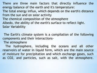 There are three main factors that directly influence the
energy balance of the earth and it's temperature:
The total energy influx, which depends on the earth's distance
from the sun and on solar activity
The chemical composition of the atmosphere
Albedo, the ability of the earth's surface to reflect light.
Solar Variability
The Earth's climate system is a compilation of the following
components and their interactions-
The atmosphere
The hydrosphere, including the oceans and all other
reservoirs of water in liquid form, which are the main source
of moisture for precipitation and which exchange gases, such
as CO2, and particles, such as salt, with the atmosphere.
 