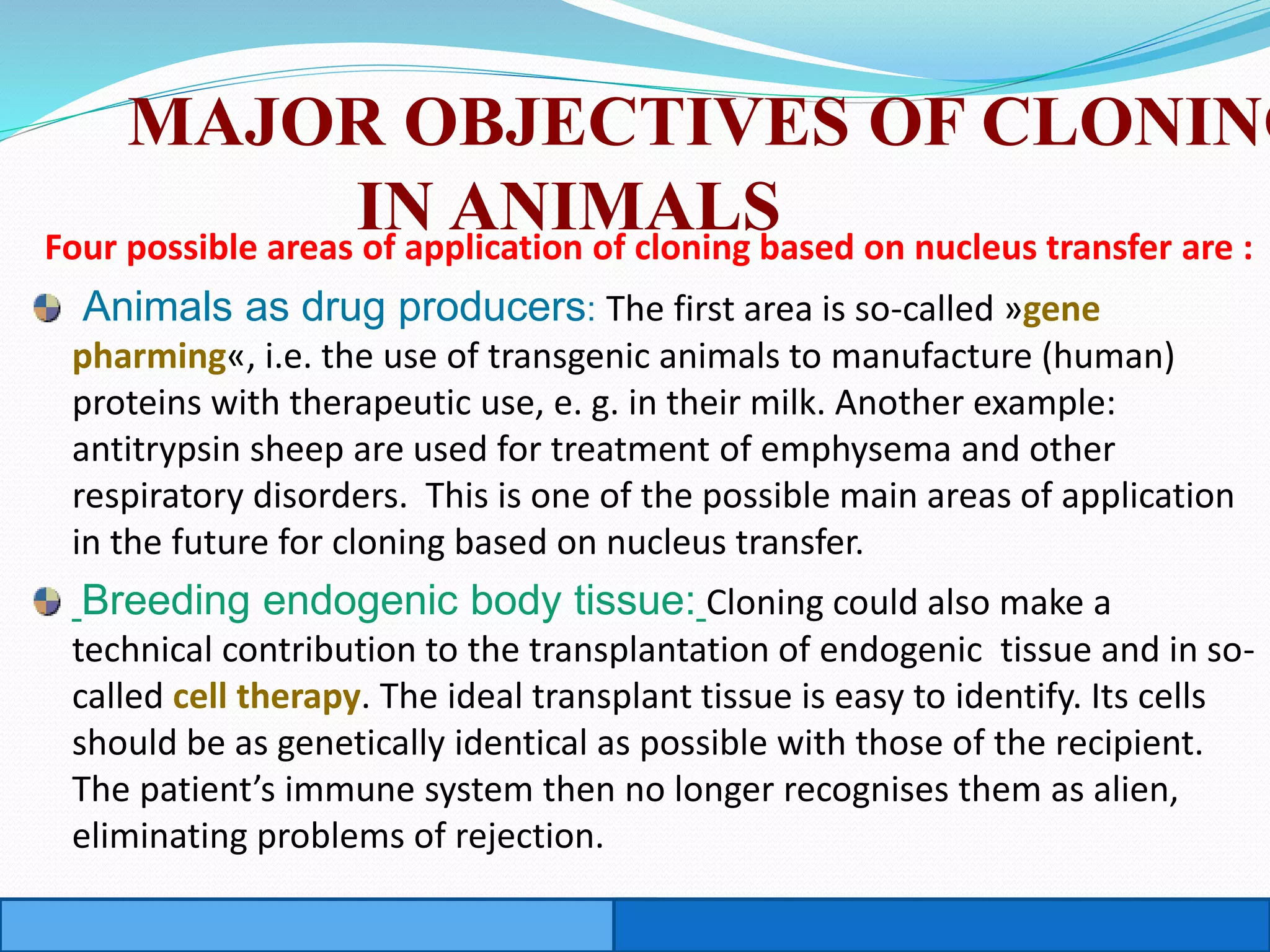 MAJOR OBJECTIVES OF CLONING
IN ANIMALSFour possible areas of application of cloning based on nucleus transfer are :
Animals as drug producers: The first area is so-called »gene
pharming«, i.e. the use of transgenic animals to manufacture (human)
proteins with therapeutic use, e. g. in their milk. Another example:
antitrypsin sheep are used for treatment of emphysema and other
respiratory disorders. This is one of the possible main areas of application
in the future for cloning based on nucleus transfer.
Breeding endogenic body tissue: Cloning could also make a
technical contribution to the transplantation of endogenic tissue and in so-
called cell therapy. The ideal transplant tissue is easy to identify. Its cells
should be as genetically identical as possible with those of the recipient.
The patient’s immune system then no longer recognises them as alien,
eliminating problems of rejection.
 