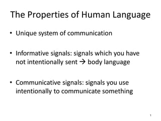 The Properties of Human Language
• Unique system of communication
• Informative signals: signals which you have
not intentionally sent  body language
• Communicative signals: signals you use
intentionally to communicate something
1
 