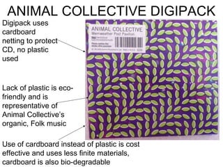 ANIMAL COLLECTIVE DIGIPACK
Digipack uses
cardboard
netting to protect
CD, no plastic
used


Lack of plastic is eco-
friendly and is
representative of
Animal Collective’s
organic, Folk music

Use of cardboard instead of plastic is cost
effective and uses less finite materials,
cardboard is also bio-degradable
 