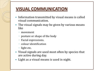 VISUAL COMMUNICATION
 Information transmitted by visual means is called
visual communication.
 The visual signals may be given by various means
like
◦ movement
◦ posture or shape of the body
◦ Facial expressions.
◦ colour identification
◦ light etc.
 Visual signals are used most often by species that
are active during day.
 Light as a visual means is used in night.
 