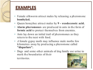 • Female silkworm attract males by releasing a pheromone
bombykol.
• Queen honeybee attract males by 9 - oxodecenoic acid.
• Alarm pheromones are prod uced in ants in the form of
formic acid to protect themselves from enemies.
• Ants lay down an initial trail of pheromones as they
return to the nest with food.
• A female gypsy moth may influence male moths few
kilometres away by prod ucing a pheromone called
"disparlure".
• Dogs and some other animals of dog family use urine to
mark the boundaries of their
territories.
 