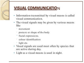 N
• Information transmitted by visual means is called
visual communication.
• The visual signals may be given by various means
like
0
movement
postu re or shape of the body
0
° Facial expressions.
0
colour identification
light etc.
0
• Visual signals are used most often by species that
are active during day.
• Light as a visual means is used in night.
 