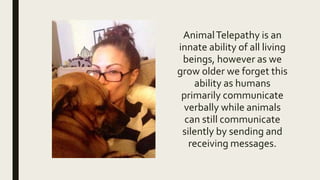 AnimalTelepathy is an
innate ability of all living
beings, however as we
grow older we forget this
ability as humans
primarily communicate
verbally while animals
can still communicate
silently by sending and
receiving messages.
 