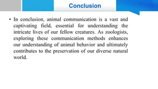 Conclusion
• In conclusion, animal communication is a vast and
captivating field, essential for understanding the
intricate lives of our fellow creatures. As zoologists,
exploring these communication methods enhances
our understanding of animal behavior and ultimately
contributes to the preservation of our diverse natural
world.
 