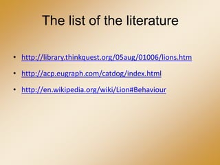 The list of the literature
• http://library.thinkquest.org/05aug/01006/lions.htm
• http://acp.eugraph.com/catdog/index.html
• http://en.wikipedia.org/wiki/Lion#Behaviour
 