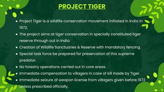 PROJECT TIGER
 Project Tiger is a wildlife conservation movement initiated in India in
1972.
 The project aims at tiger conservation in specially constituted tiger
reserve through out in India.
 Creation of Wildlife Sanctuaries & Reserve with mandatory fencing.
 Special task force be prepared for preservation of this supreme
predator.
 No forestry operations carried out in core areas.
 Immediate compensation to villagers in case of kill made by Tiger.
 Immediate seizure of weapon license from villagers given before 1972
unless prescribed officially.
 