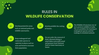 01 02 03
04 05 06
WILDLIFE CONSERVATION
RULES IN
Develop protective areas
such as national parks and
wildlife sanctuaries.
Keep endangered and
vulnerable species in
captivity in places such as
zoos and breed to increase
their population.
Strictly prohibit the cutting
of forests.
Do not order the removal of
dead, diseased,dying or
wind fallen trees,drift wood
and grasses from National
Park or Game Sanctuary or
forest.
The Wildlife (Protection) Act of
1972 protects wildlife in India.
The act prohibits the hunting of
endangered species and the
trading of scheduled animals
 