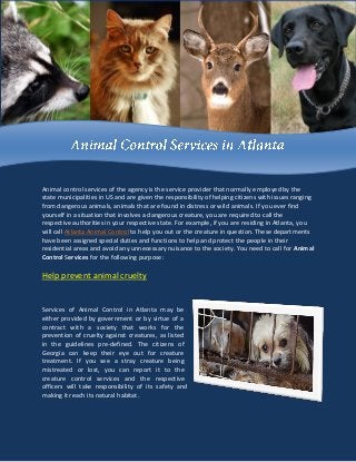 Animal control services of the agency is the service provider that normally employed by the
state municipalities in US and are given the responsibility of helping citizens with issues ranging
from dangerous animals, animals that are found in distress or wild animals. If you ever find
yourself in a situation that involves a dangerous creature, you are required to call the
respective authorities in your respective state. For example, if you are residing in Atlanta, you
will call Atlanta Animal Control to help you out or the creature in question. These departments
have been assigned special duties and functions to help and protect the people in their
residential areas and avoid any unnecessary nuisance to the society. You need to call for Animal
Control Services for the following purpose:
Help prevent animal cruelty
Services of Animal Control in Atlanta may be
either provided by government or by virtue of a
contract with a society that works for the
prevention of cruelty against creatures, as listed
in the guidelines pre-defined. The citizens of
Georgia can keep their eye out for creature
treatment. If you see a stray creature being
mistreated or lost, you can report it to the
creature control services and the respective
officers will take responsibility of its safety and
making it reach its natural habitat.
 