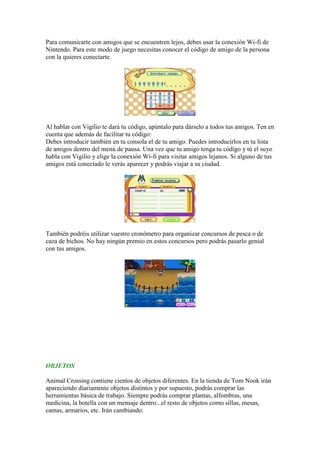 Para comunicarte con amigos que se encuentren lejos, debes usar la conexión Wi-fi de
Nintendo. Para este modo de juego necesitas conocer el código de amigo de la persona
con la quieres conectarte.




Al hablar con Vigilio te dará tu código, apúntalo para dárselo a todos tus amigos. Ten en
cuenta que además de facilitar tu código:
Debes introducir también en tu consola el de tu amigo. Puedes introducirlos en tu lista
de amigos dentro del menú de pausa. Una vez que tu amigo tenga tu código y tú el suyo
habla con Vigilio y elige la conexión Wi-fi para visitar amigos lejanos. Si alguno de tus
amigos está conectado le verás aparecer y podrás viajar a su ciudad.




También podréis utilizar vuestro cronómetro para organizar concursos de pesca o de
caza de bichos. No hay ningún premio en estos concursos pero podrás pasarlo genial
con tus amigos.




OBJETOS

Animal Crossing contiene cientos de objetos diferentes. En la tienda de Tom Nook irán
apareciendo diariamente objetos distintos y por supuesto, podrás comprar las
herramientas básica de trabajo. Siempre podrás comprar plantas, alfombras, una
medicina, la botella con un mensaje dentro...el resto de objetos como sillas, mesas,
camas, armarios, etc. Irán cambiando.
 
