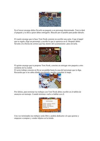 En el tercer encargo debes llevarle un paquete a un personaje determinado. Tom te dará
el paquete y te dirá a quien debes entregarlo. Búscalo por el pueblo para poder dárselo.


El cuarto encargo que te hace Tom Nook consiste en escribir una carta. Coge el papel
que te regala, elige un personaje y escribe lo que te apetezca en él. Después debes
llevarla a la oficina de correos que hay dentro del ayuntamiento para enviarla.




El quinto encargo que te propone Tom Nook, consiste en entregar otro paquete a otro
residente de la ciudad.
El sexto trabajo consiste en llevar un pedido hasta la casa del personaje que te diga.
Recuerda que si no sabes dónde encontrarlo, puedes consultar el mapa.




Por último, para terminar tus trabajos con Tom Nook debes escribir en el tablón de
anuncios un mensaje. Cuando termines vuelve a hablar con él.




Una vez terminados tus trabajos serás libre y podrás dedicarte a lo que quieras y
empezar a comprar y vender objetos en la tienda.
 