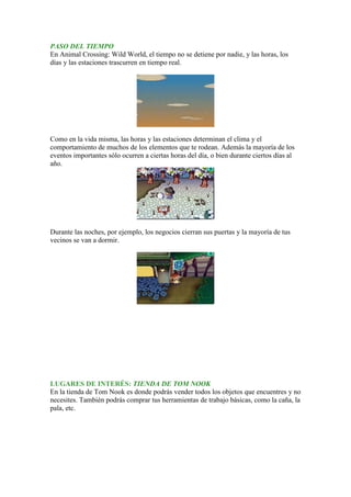 PASO DEL TIEMPO
En Animal Crossing: Wild World, el tiempo no se detiene por nadie, y las horas, los
días y las estaciones trascurren en tiempo real.




Como en la vida misma, las horas y las estaciones determinan el clima y el
comportamiento de muchos de los elementos que te rodean. Además la mayoría de los
eventos importantes sólo ocurren a ciertas horas del día, o bien durante ciertos días al
año.




Durante las noches, por ejemplo, los negocios cierran sus puertas y la mayoría de tus
vecinos se van a dormir.




LUGARES DE INTERÉS: TIENDA DE TOM NOOK
En la tienda de Tom Nook es donde podrás vender todos los objetos que encuentres y no
necesites. También podrás comprar tus herramientas de trabajo básicas, como la caña, la
pala, etc.
 