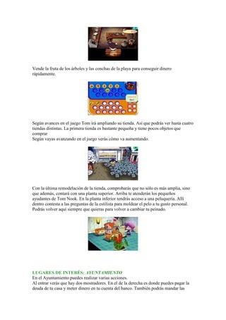 Vende la fruta de los árboles y las conchas de la playa para conseguir dinero
rápidamente.




Según avances en el juego Tom irá ampliando su tienda. Así que podrás ver hasta cuatro
tiendas distintas. La primera tienda es bastante pequeña y tiene pocos objetos que
comprar
Según vayas avanzando en el juego verás cómo va aumentando.




Con la última remodelación de la tienda, comprobarás que no sólo es más amplia, sino
que además, contará con una planta superior. Arriba te atenderán los pequeños
ayudantes de Tom Nook. En la planta inferior tendrás acceso a una peluquería. Allí
dentro contesta a las preguntas de la estilista para moldear el pelo a tu gusto personal.
Podrás volver aquí siempre que quieras para volver a cambiar tu peinado.




LUGARES DE INTERÉS: AYUNTAMIENTO
En el Ayuntamiento puedes realizar varias acciones.
Al entrar verás que hay dos mostradores. En el de la derecha es donde puedes pagar la
deuda de tu casa y meter dinero en tu cuenta del banco. También podrás mandar las
 