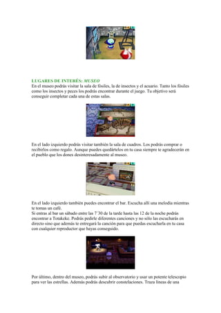 LUGARES DE INTERÉS: MUSEO
En el museo podrás visitar la sala de fósiles, la de insectos y el acuario. Tanto los fósiles
como los insectos y peces los podrás encontrar durante el juego. Tu objetivo será
conseguir completar cada una de estas salas.




En el lado izquierdo podrás visitar también la sala de cuadros. Los podrás comprar o
recibirlos como regalo. Aunque puedes quedártelos en tu casa siempre te agradecerán en
el pueblo que los dones desinteresadamente al museo.




En el lado izquierdo también puedes encontrar el bar. Escucha allí una melodía mientras
te tomas un café.
Si entras al bar un sábado entre las 7´30 de la tarde hasta las 12 de la noche podrás
encontrar a Totakeke. Podrás pedirle diferentes canciones y no sólo las escucharás en
directo sino que además te entregará la canción para que puedas escucharla en tu casa
con cualquier reproductor que hayas conseguido.




Por último, dentro del museo, podrás subir al observatorio y usar un potente telescopio
para ver las estrellas. Además podrás descubrir constelaciones. Traza líneas de una
 