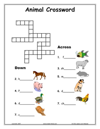 Animal Crossword
1 2
3 4
5
6
7
 
Across
1. f_______
3. sh_______
5. m________
6. d_______
7. ch_______
Down
2. h________
4. P________
6. d_________
7. c_________
copyright, 2007 www.english-4kids.com An ESL-galaxy.com Website
 