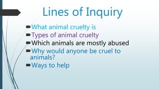 Lines of Inquiry
What animal cruelty is
Types of animal cruelty
Which animals are mostly abused
Why would anyone be cruel to
animals?
Ways to help
 