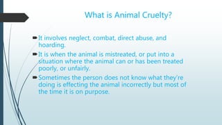 What is Animal Cruelty?
It involves neglect, combat, direct abuse, and
hoarding.
It is when the animal is mistreated, or put into a
situation where the animal can or has been treated
poorly, or unfairly.
Sometimes the person does not know what they’re
doing is effecting the animal incorrectly but most of
the time it is on purpose.
 