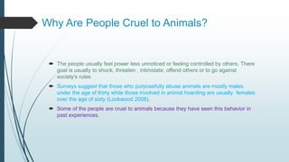 Why Are People Cruel to Animals?
 The people usually feel power less unnoticed or feeling controlled by others. There
goal is usually to shock, threaten , intimidate, offend others or to go against
society's rules.
 Surveys suggest that those who purposefully abuse animals are mostly males
under the age of thirty while those involved in animal hoarding are usually females
over the age of sixty (Lockwood 2008).
 Some of the people are cruel to animals because they have seen this behavior in
past experiences.
 