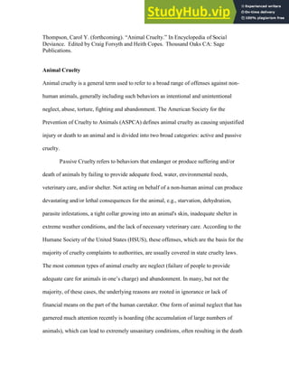 Thompson, Carol Y. (forthcoming). “Animal Cruelty.” In Encyclopedia of Social
Deviance. Edited by Craig Forsyth and Heith Copes. Thousand Oaks CA: Sage
Publications.
Animal Cruelty
Animal cruelty is a general term used to refer to a broad range of offenses against non-
human animals, generally including such behaviors as intentional and unintentional
neglect, abuse, torture, fighting and abandonment. The American Society for the
Prevention of Cruelty to Animals (ASPCA) defines animal cruelty as causing unjustified
injury or death to an animal and is divided into two broad categories: active and passive
cruelty.
Passive Cruelty refers to behaviors that endanger or produce suffering and/or
death of animals by failing to provide adequate food, water, environmental needs,
veterinary care, and/or shelter. Not acting on behalf of a non-human animal can produce
devastating and/or lethal consequences for the animal, e.g., starvation, dehydration,
parasite infestations, a tight collar growing into an animal's skin, inadequate shelter in
extreme weather conditions, and the lack of necessary veterinary care. According to the
Humane Society of the United States (HSUS), these offenses, which are the basis for the
majority of cruelty complaints to authorities, are usually covered in state cruelty laws.
The most common types of animal cruelty are neglect (failure of people to provide
adequate care for animals in one’s charge) and abandonment. In many, but not the
majority, of these cases, the underlying reasons are rooted in ignorance or lack of
financial means on the part of the human caretaker. One form of animal neglect that has
garnered much attention recently is hoarding (the accumulation of large numbers of
animals), which can lead to extremely unsanitary conditions, often resulting in the death
 