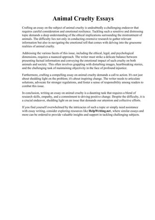 Animal Cruelty Essays
Crafting an essay on the subject of animal cruelty is undoubtedly a challenging endeavor that
requires careful consideration and emotional resilience. Tackling such a sensitive and distressing
topic demands a deep understanding of the ethical implications surrounding the mistreatment of
animals. The difficulty lies not only in conducting extensive research to gather relevant
information but also in navigating the emotional toll that comes with delving into the gruesome
realities of animal cruelty.
Addressing the various facets of this issue, including the ethical, legal, and psychological
dimensions, requires a nuanced approach. The writer must strike a delicate balance between
presenting factual information and conveying the emotional impact of such cruelty on both
animals and society. This often involves grappling with disturbing images, heartbreaking stories,
and the challenging task of maintaining objectivity in the face of profound injustice.
Furthermore, crafting a compelling essay on animal cruelty demands a call to action. It's not just
about shedding light on the problem; it's about inspiring change. The writer needs to articulate
solutions, advocate for stronger regulations, and foster a sense of responsibility among readers to
combat this issue.
In conclusion, writing an essay on animal cruelty is a daunting task that requires a blend of
research skills, empathy, and a commitment to driving positive change. Despite the difficulty, it is
a crucial endeavor, shedding light on an issue that demands our attention and collective efforts.
If you find yourself overwhelmed by the intricacies of such a topic or simply need assistance
with essay writing, consider exploring resources like HelpWriting.net, where similar essays and
more can be ordered to provide valuable insights and support in tackling challenging subjects.
Animal Cruelty Essays Animal Cruelty Essays
 