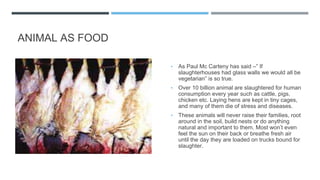 ANIMAL AS FOOD
▪ As Paul Mc Carteny has said –” If
slaughterhouses had glass walls we would all be
vegetarian” is so true.
▪ Over 10 billion animal are slaughtered for human
consumption every year such as cattle, pigs,
chicken etc. Laying hens are kept in tiny cages,
and many of them die of stress and diseases.
▪ These animals will never raise their families, root
around in the soil, build nests or do anything
natural and important to them. Most won’t even
feel the sun on their back or breathe fresh air
until the day they are loaded on trucks bound for
slaughter.
 