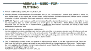 ANIMALS USED FOR
CLOTHING
◼ Animals used for clothing: leather, fur, wool, feathers, silk
◼ Billions of animals are slaughtered and processed each year, for the “Fashion Industry”. Whether we’re speaking of leather, fur,
wool, feathers/down, or silk, animals are “ranched”/raised, trapped, mutilated and killed under some of the most horrific conditions
imaginable, in order to produce the clothing and accessories that most of us wear.
◼ LEATHER- Pigskin is used in apparel, wallets and on seats of saddles. Lamb and deerskin are used for soft leather in more
expensive apparel. Deer and elkskin are widely used in work gloves and indoor shoes. Buffalo, horses, goats, dogs, snakes,
kangaroos, oxen, and yaks are also be used for leather. ALTERNATIVE- faux-leather is fashionable, eco-friendly, durable and far
less expensive than animal skins.
◼ FUR FARMING : mink, fox, lambs, raccoons , rabbits, dogs…
Hunting and trapping of exotic and wild animals: fox, lynx, sable, chinchilla, mink, raccoons, beavers, seals. 50 million animals are
raised and killed each year on filthy fur farms that continue to exist in Finland, Denmark, Austria, Ireland, Canada and in China
which is today, probably the largest and cruelest exporter of cheap fur pelts (dogs, cats, rabbits) in the world. Fur trimmed with the
skins of fur-bearing animals, whether a coat, hat, gloves, boots, sweater.
ALTERNATIVE-Don’t wear fur.
◼ SILK is used for shirts, dresses, tie, etc. It is extracted by boiling cocooned worms, on their way to becoming moths. The cocoon
itself is raw silk, built by the silkworm, which will be destroyed by the moth as it chews its way out of the cocoon. For this reason,
the moths are boiled alive, killing the moth and making it easier to unravel the silk. Tens of millions of silk moths are boiled alive
every year and leading them to painful death.
ALTERNATIVE-Wear artificial silk like rayon, nylon, etc.
 