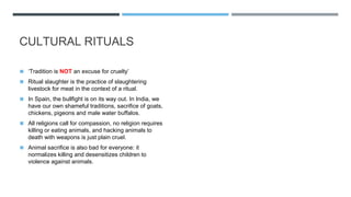 CULTURAL RITUALS
◼ ‘Tradition is NOT an excuse for cruelty’
◼ Ritual slaughter is the practice of slaughtering
livestock for meat in the context of a ritual.
◼ In Spain, the bullfight is on its way out. In India, we
have our own shameful traditions, sacrifice of goats,
chickens, pigeons and male water buffalos.
◼ All religions call for compassion, no religion requires
killing or eating animals, and hacking animals to
death with weapons is just plain cruel.
◼ Animal sacrifice is also bad for everyone: it
normalizes killing and desensitizes children to
violence against animals.
 