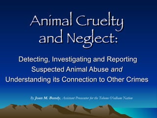 Animal Cruelty  and Neglect: Detecting, Investigating and Reporting Suspected Animal Abuse  and   Understanding its Connection to Other Crimes  By  Joan M. Bundy , Assistant Prosecutor for the Tohono O’odham Nation 