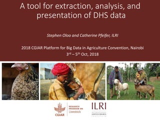 A tool for extraction, analysis, and
presentation of DHS data
Stephen Oloo and Catherine Pfeifer, ILRI
2018 CGIAR Platform for Big Data in Agriculture Convention, Nairobi
3rd – 5th Oct, 2018
 