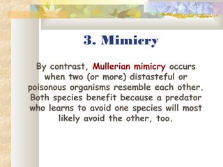 3. Mimicry
By contrast, Mullerian mimicry occurs
when two (or more) distasteful or
poisonous organisms resemble each other.
Both species benefit because a predator
who learns to avoid one species will most
likely avoid the other, too.
 