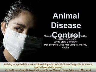 Animal
Disease
Control
Training on AppliedVeterinary Epidemiology and Animal Disease Diagnosis for Animal
Health Research Personnel,
Central Luzon State University Science City of Munoz , Nueva Ecija, 23-27 May 2016
Noemi Diloy- Encarnacion, DVM, MVetEpi
Assistant Professor 1
Cavite State University
Don Severino Delas Alas Campus, Indang,
Cavite
 