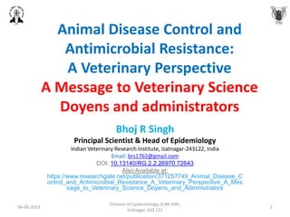 Animal Disease Control and
Antimicrobial Resistance:
A Veterinary Perspective
A Message to Veterinary Science
Doyens and administrators
Bhoj R Singh
Principal Scientist & Head of Epidemiology
Indian Veterinary Research Institute, Izatnagar-243122, India
Email: brs1762@gmail.com
DOI: 10.13140/RG.2.2.26970.72643
Also Available at:
https://www.researchgate.net/publication/371257749_Animal_Disease_C
ontrol_and_Antimicrobial_Resistance_A_Veterinary_Perspective_A_Mes
sage_to_Veterinary_Science_Doyens_and_Administrators
04-06-2023
Division of Epidemiology, ICAR-IVRI,
Izatnagar-243 122
1
 